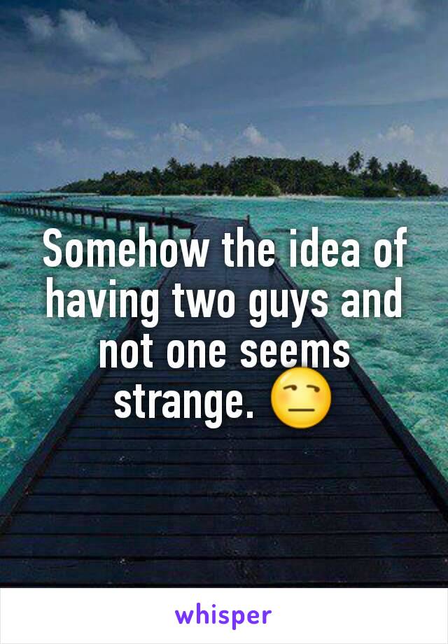 Somehow the idea of having two guys and not one seems strange. 😒