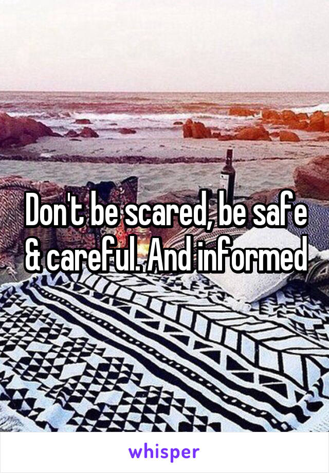 Don't be scared, be safe & careful. And informed