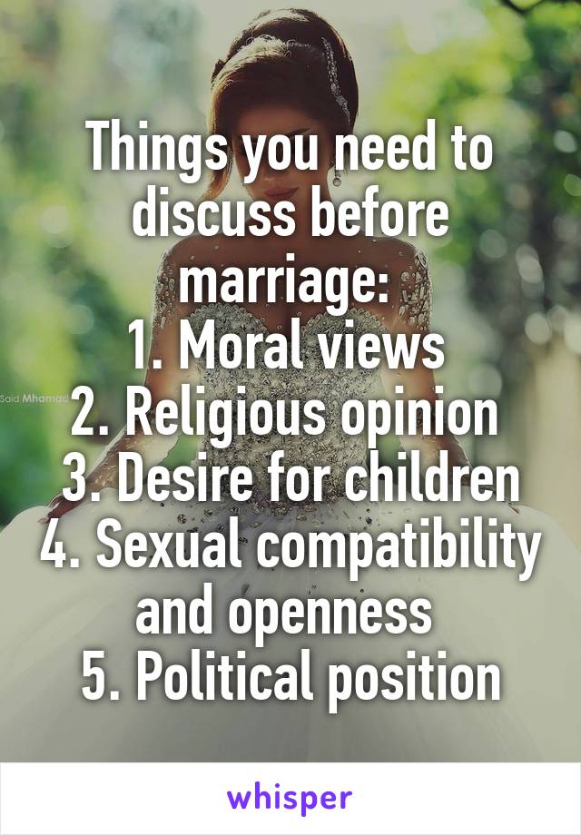 Things you need to discuss before marriage: 
1. Moral views 
2. Religious opinion 
3. Desire for children 4. Sexual compatibility and openness 
5. Political position