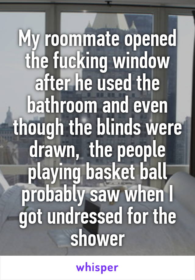 My roommate opened the fucking window after he used the bathroom and even though the blinds were drawn,  the people playing basket ball probably saw when I got undressed for the shower