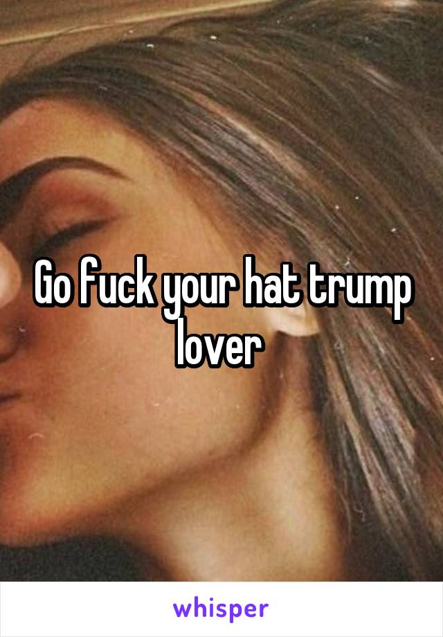 Go fuck your hat trump lover 