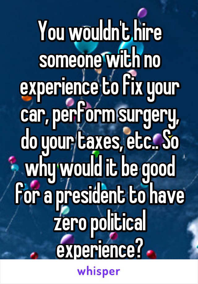 You wouldn't hire someone with no experience to fix your car, perform surgery, do your taxes, etc.. So why would it be good for a president to have zero political experience?