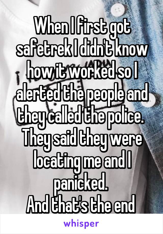 When I first got safetrek I didn't know how it worked so I alerted the people and they called the police. 
They said they were locating me and I panicked. 
And that's the end 