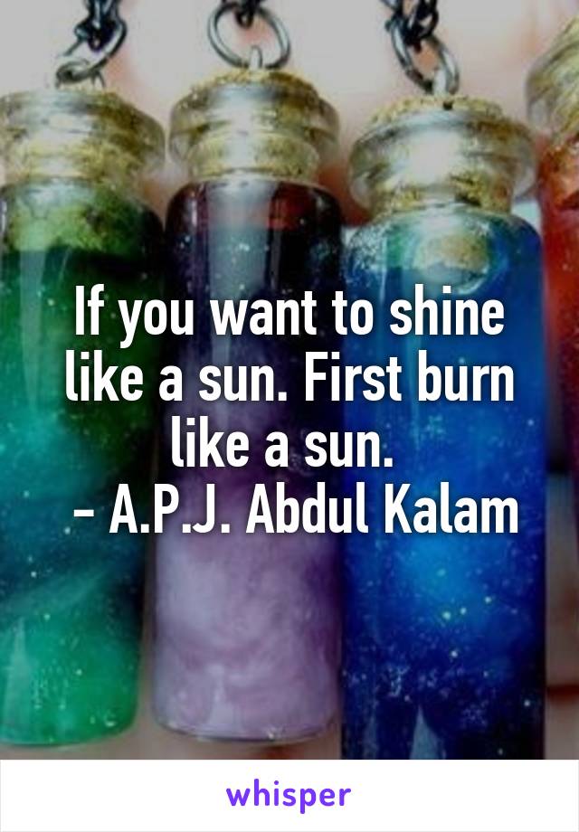 If you want to shine like a sun. First burn like a sun. 
 - A.P.J. Abdul Kalam