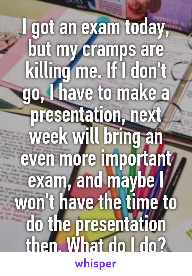 I got an exam today, but my cramps are killing me. If I don't go, I have to make a presentation, next week will bring an even more important exam, and maybe I won't have the time to do the presentation then. What do I do?