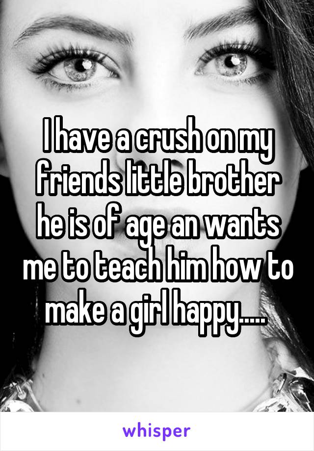 I have a crush on my friends little brother he is of age an wants me to teach him how to make a girl happy..... 