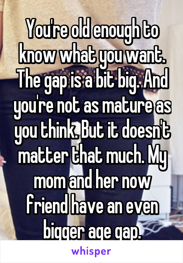 You're old enough to know what you want. The gap is a bit big. And you're not as mature as you think. But it doesn't matter that much. My mom and her now friend have an even bigger age gap.