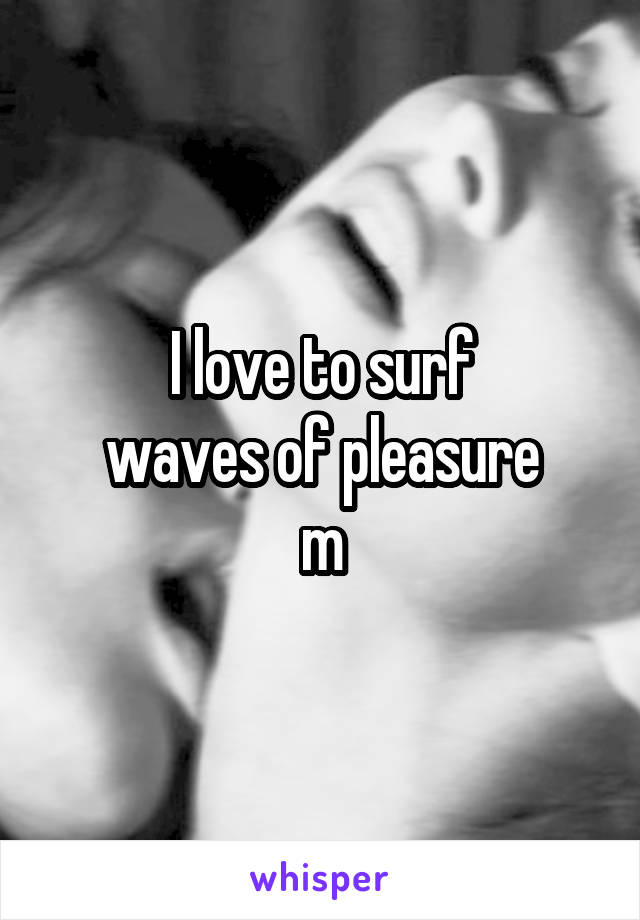 I love to surf
waves of pleasure
m