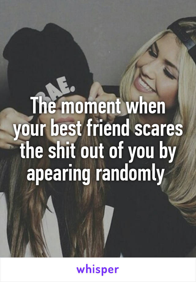 The moment when your best friend scares the shit out of you by apearing randomly 