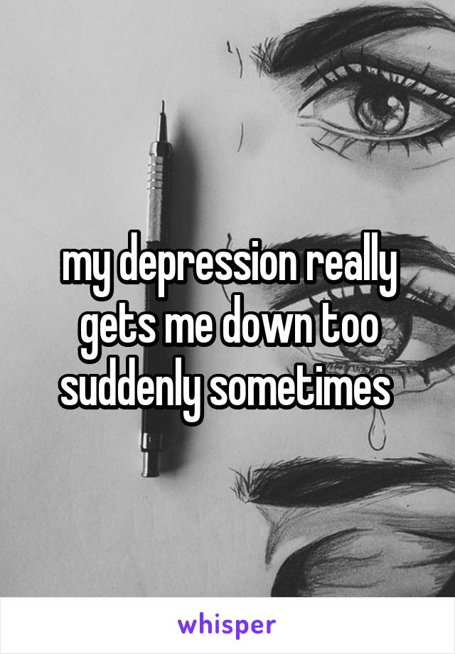 my depression really gets me down too suddenly sometimes 