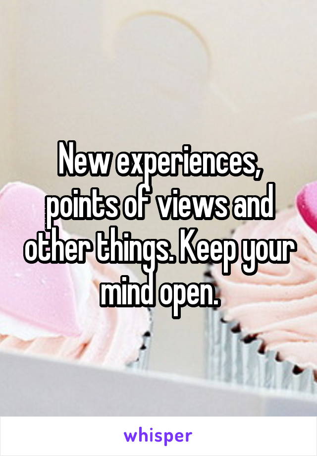 New experiences, points of views and other things. Keep your mind open.