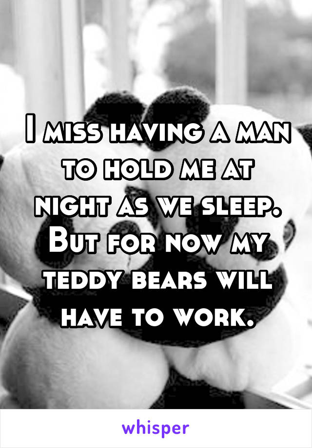 I miss having a man to hold me at night as we sleep. But for now my teddy bears will have to work.