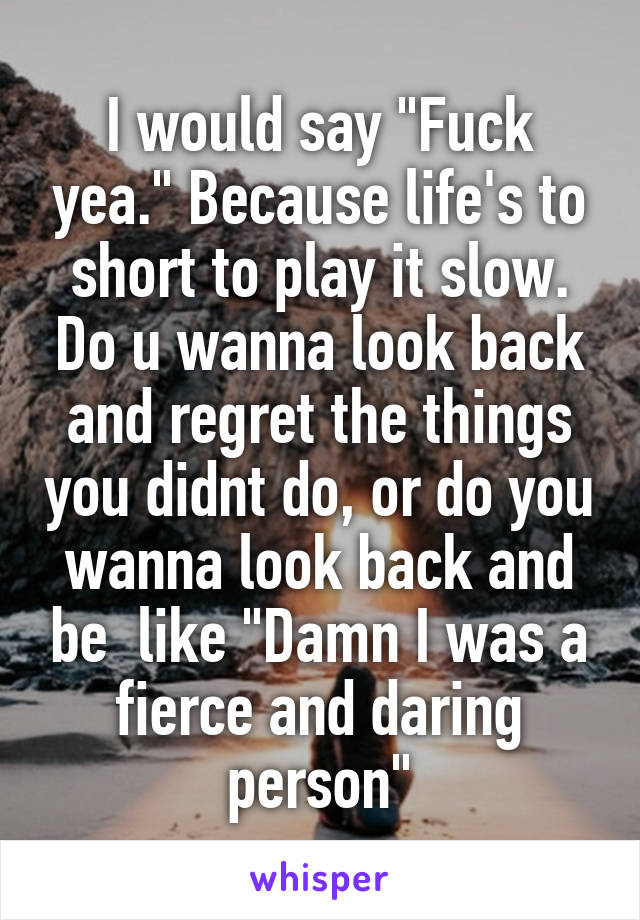 I would say "Fuck yea." Because life's to short to play it slow. Do u wanna look back and regret the things you didnt do, or do you wanna look back and be  like "Damn I was a fierce and daring person"