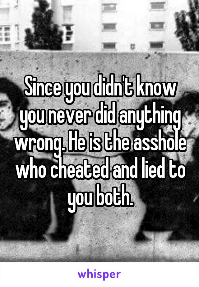 Since you didn't know you never did anything wrong. He is the asshole who cheated and lied to you both.