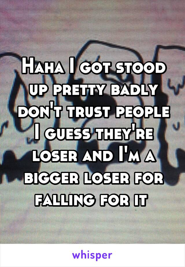 Haha I got stood up pretty badly don't trust people I guess they're loser and I'm a bigger loser for falling for it 