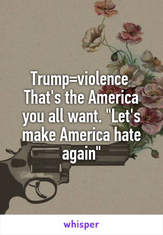 Trump=violence 
That's the America you all want. "Let's make America hate again"