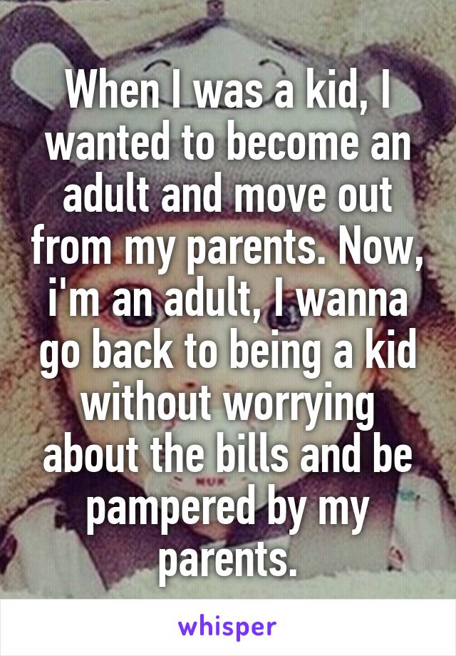 When I was a kid, I wanted to become an adult and move out from my parents. Now, i'm an adult, I wanna go back to being a kid without worrying about the bills and be pampered by my parents.