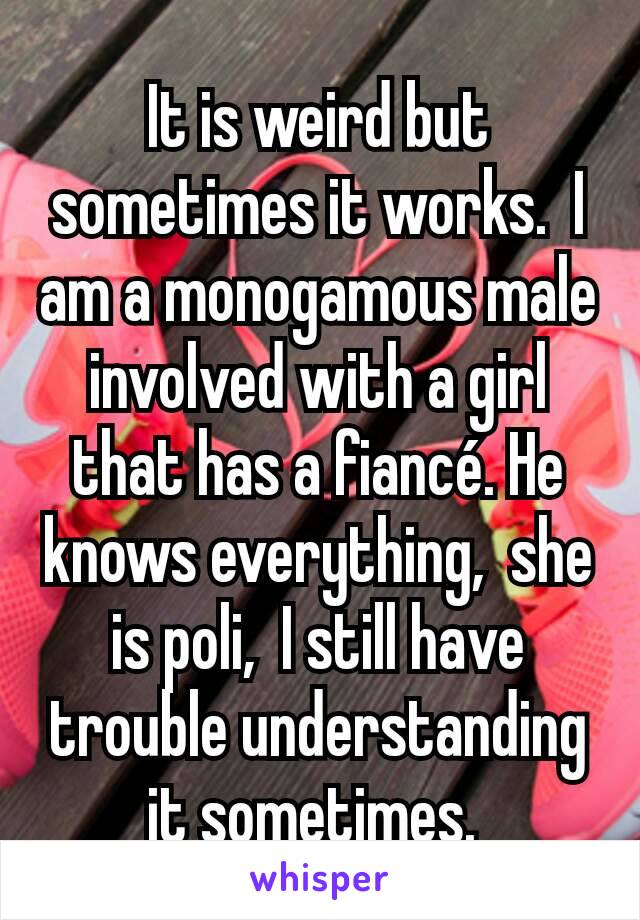 It is weird but sometimes it works.  I am a monogamous male involved with a girl that has a fiancé. He knows everything,  she is poli,  I still have trouble understanding it sometimes. 