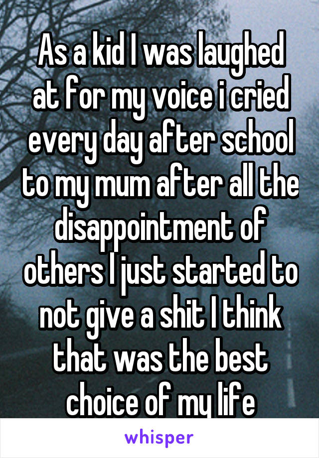 As a kid I was laughed at for my voice i cried every day after school to my mum after all the disappointment of others I just started to not give a shit I think that was the best choice of my life