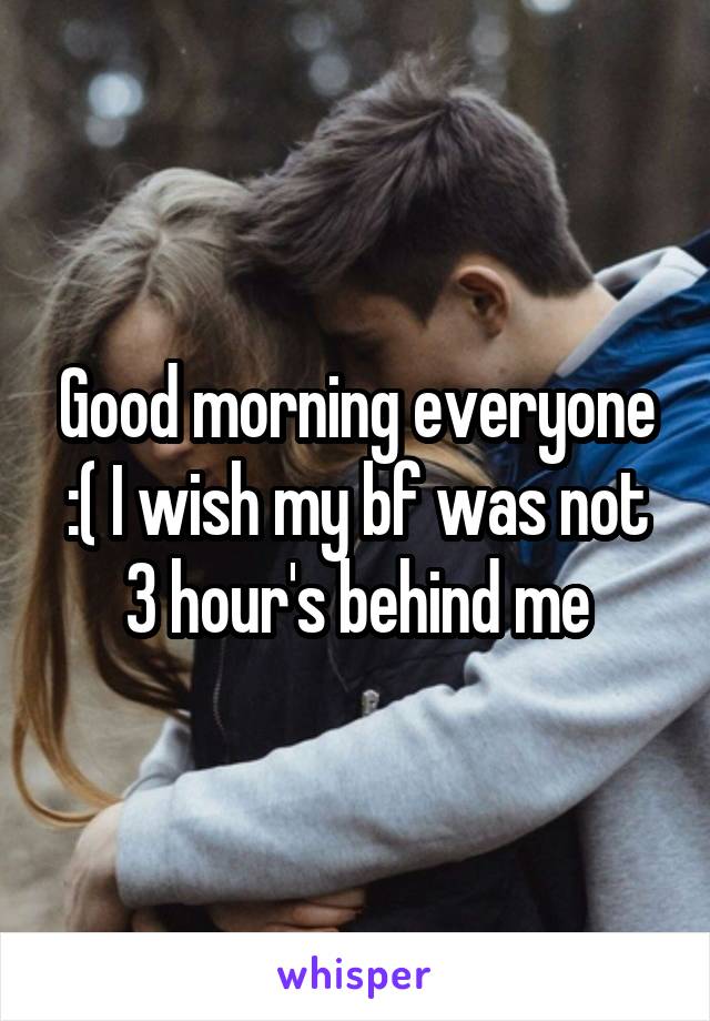 Good morning everyone
:( I wish my bf was not 3 hour's behind me