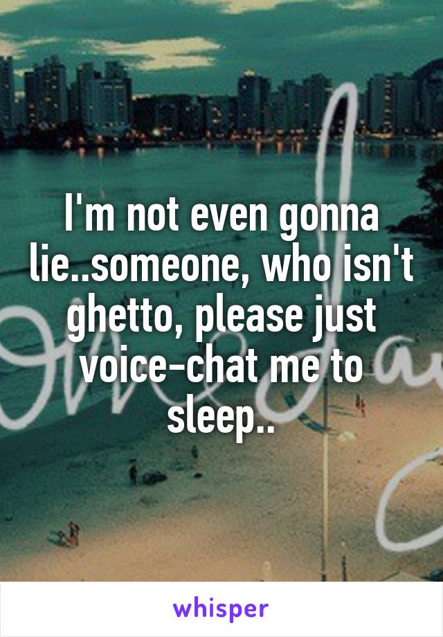 I'm not even gonna lie..someone, who isn't ghetto, please just voice-chat me to sleep..