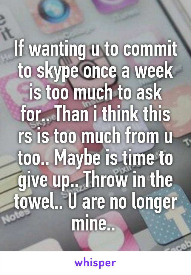 If wanting u to commit to skype once a week is too much to ask for.. Than i think this rs is too much from u too.. Maybe is time to give up.. Throw in the towel.. U are no longer mine.. 