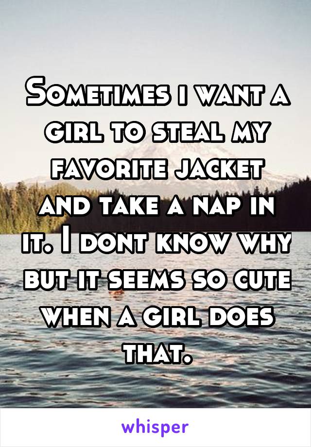 Sometimes i want a girl to steal my favorite jacket and take a nap in it. I dont know why but it seems so cute when a girl does that.