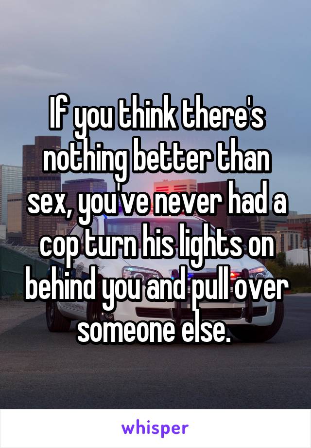 If you think there's nothing better than sex, you've never had a cop turn his lights on behind you and pull over someone else. 