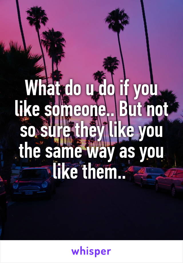 What do u do if you like someone.. But not so sure they like you the same way as you like them.. 