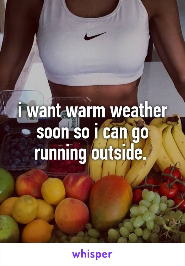 i want warm weather soon so i can go running outside. 