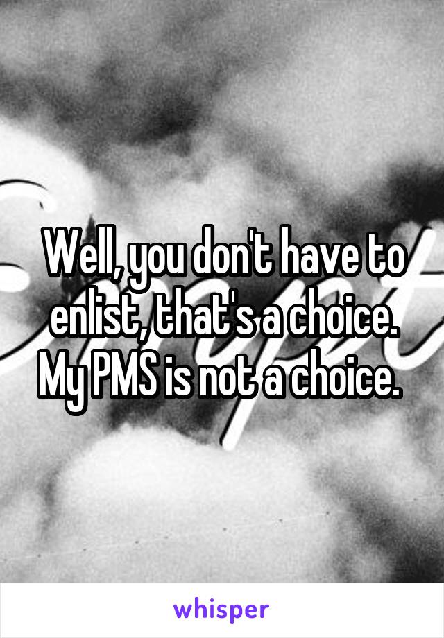 Well, you don't have to enlist, that's a choice. My PMS is not a choice. 