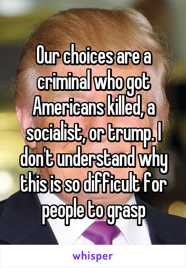 Our choices are a criminal who got Americans killed, a socialist, or trump. I don't understand why this is so difficult for people to grasp