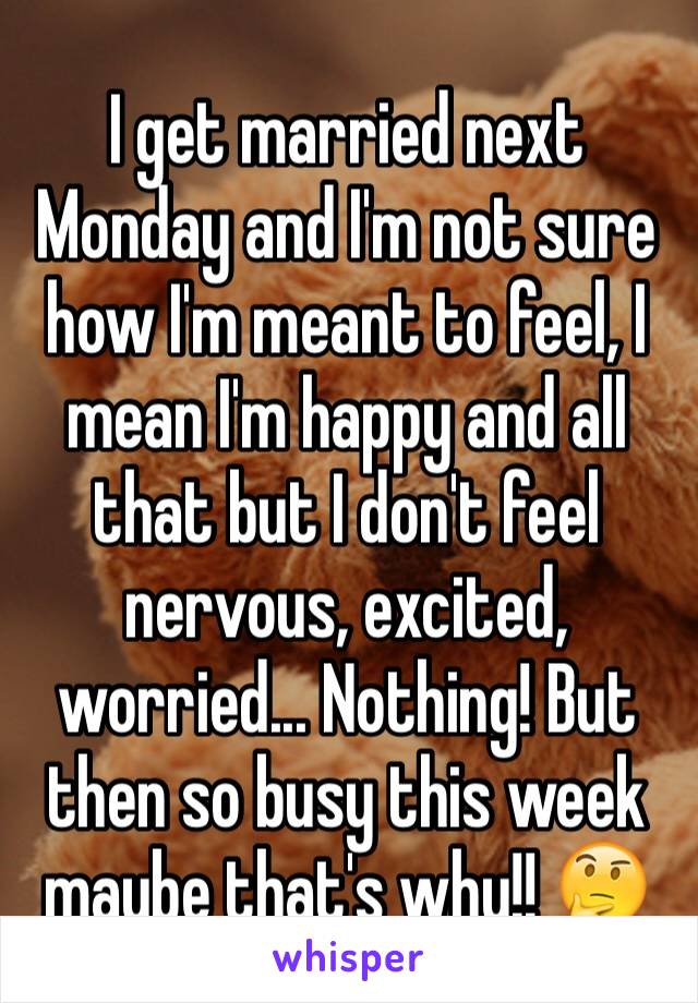 I get married next Monday and I'm not sure how I'm meant to feel, I mean I'm happy and all that but I don't feel nervous, excited, worried... Nothing! But then so busy this week maybe that's why!! 🤔