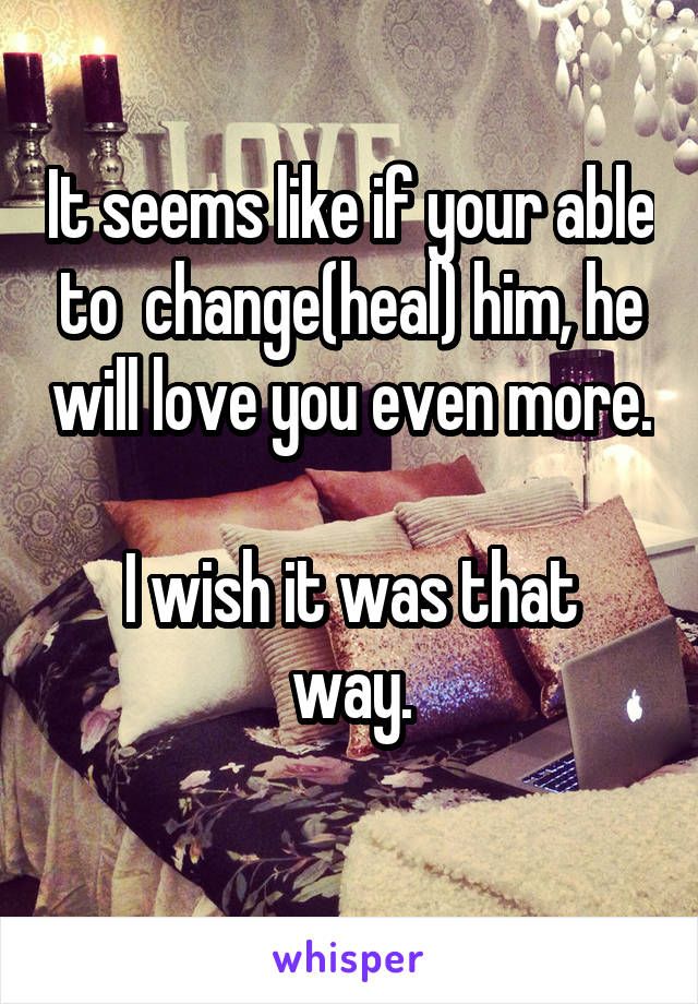 It seems like if your able to  change(heal) him, he will love you even more. 
I wish it was that way.
