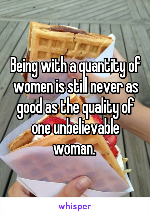 Being with a quantity of women is still never as good as the quality of one unbelievable woman. 