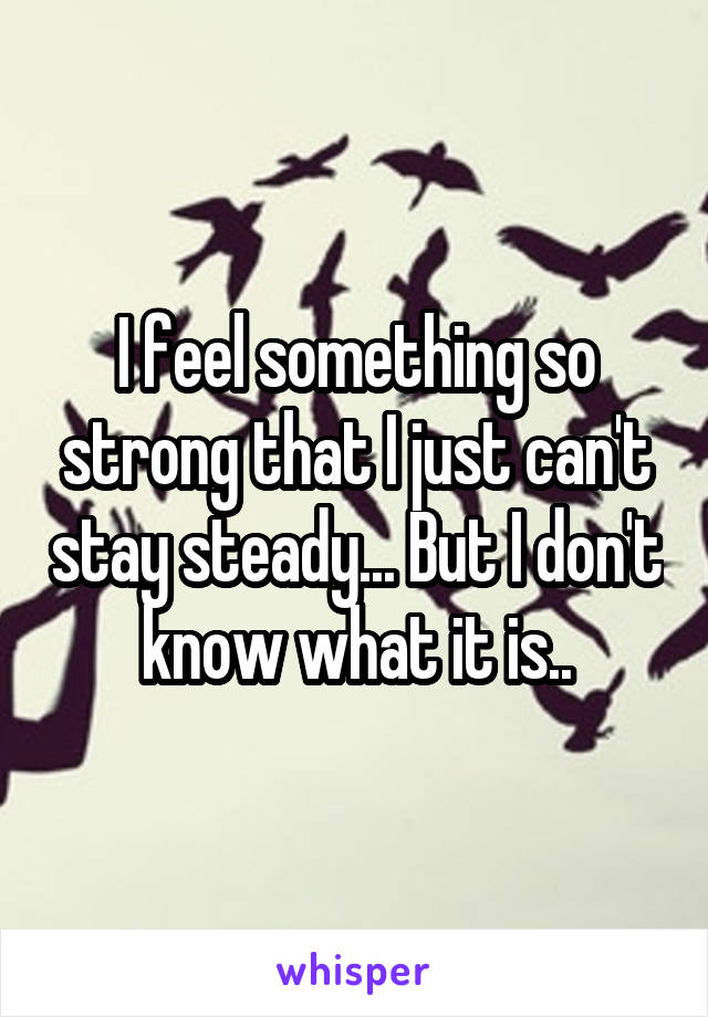 I feel something so strong that I just can't stay steady... But I don't know what it is..