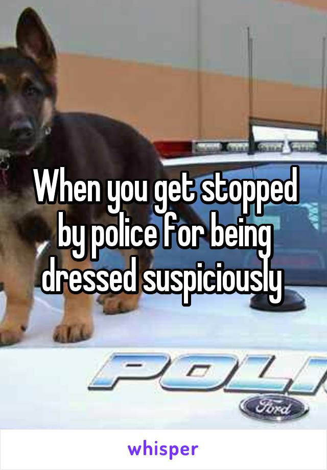 When you get stopped by police for being dressed suspiciously 