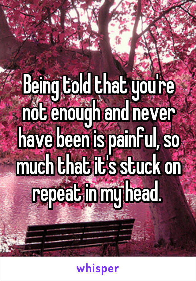 Being told that you're not enough and never have been is painful, so much that it's stuck on repeat in my head. 