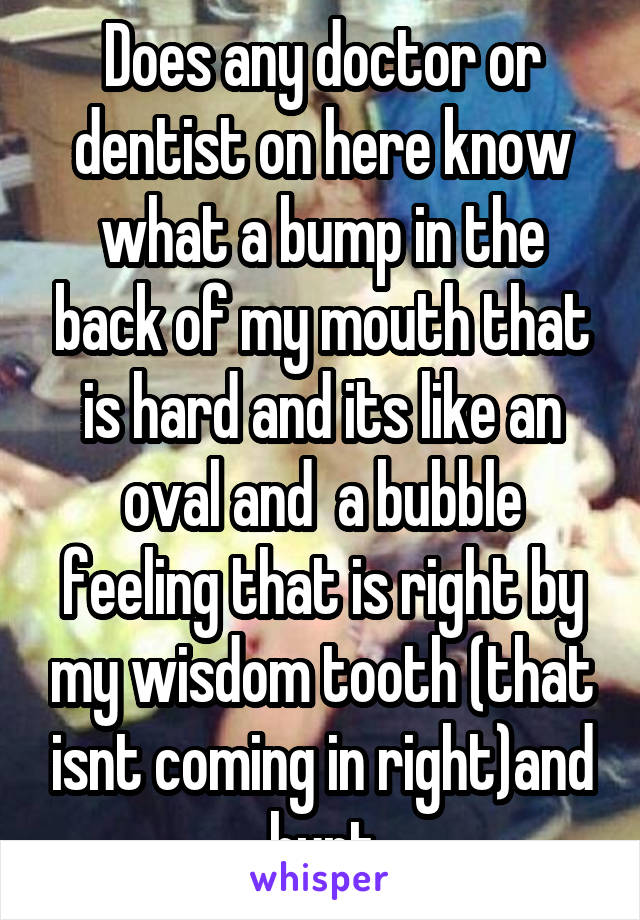 Does any doctor or dentist on here know what a bump in the back of my mouth that is hard and its like an oval and  a bubble feeling that is right by my wisdom tooth (that isnt coming in right)and hurt