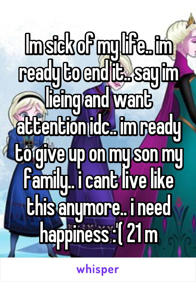 Im sick of my life.. im ready to end it.. say im lieing and want attention idc.. im ready to give up on my son my family.. i cant live like this anymore.. i need happiness :'( 21 m