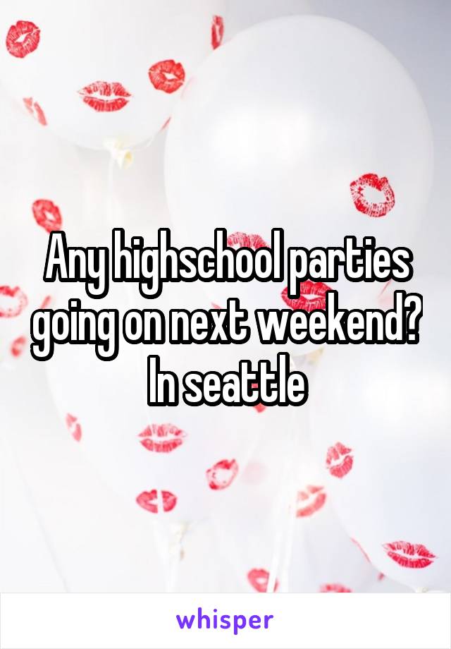 Any highschool parties going on next weekend? In seattle