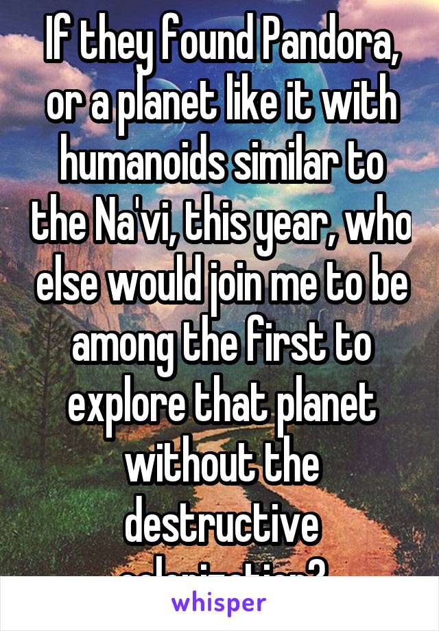 If they found Pandora, or a planet like it with humanoids similar to the Na'vi, this year, who else would join me to be among the first to explore that planet without the destructive colonization?