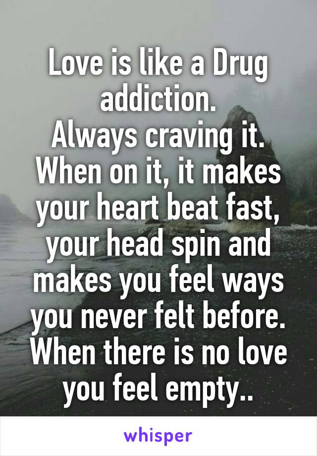 Love is like a Drug addiction.
Always craving it. When on it, it makes your heart beat fast, your head spin and makes you feel ways you never felt before. When there is no love you feel empty..