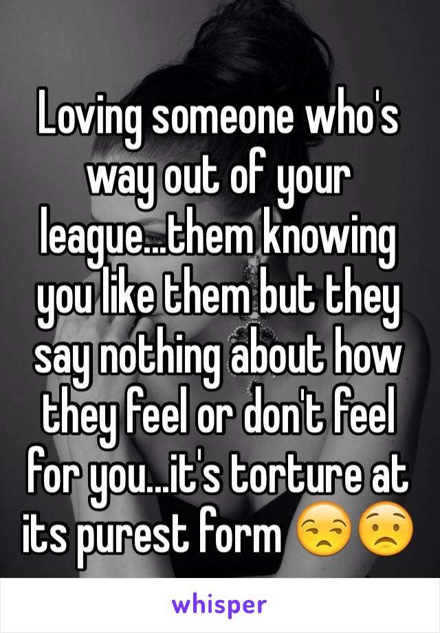 Loving someone who's way out of your league...them knowing you like them but they say nothing about how they feel or don't feel for you...it's torture at its purest form 😒😟