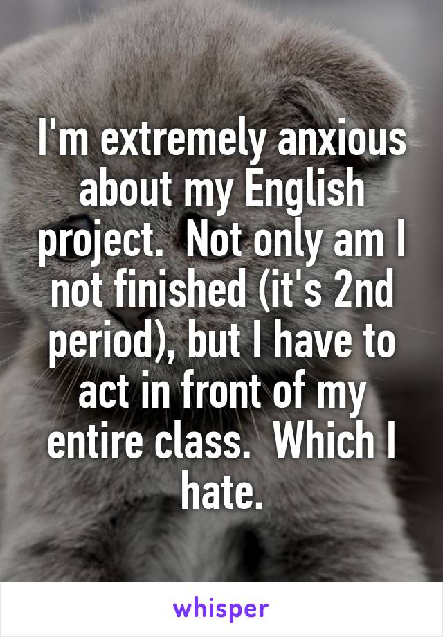 I'm extremely anxious about my English project.  Not only am I not finished (it's 2nd period), but I have to act in front of my entire class.  Which I hate.