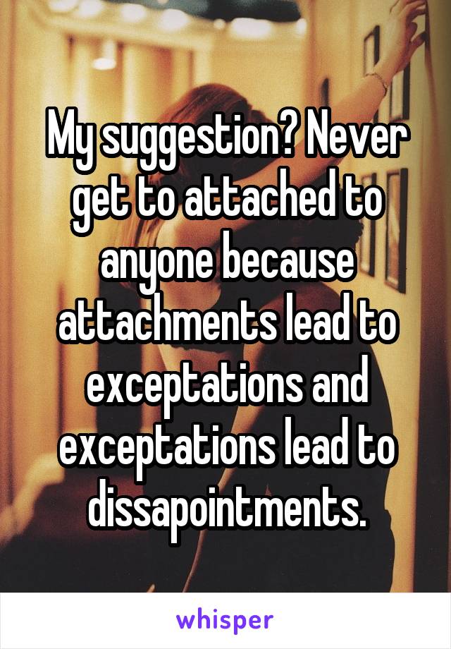 My suggestion? Never get to attached to anyone because attachments lead to exceptations and exceptations lead to dissapointments.