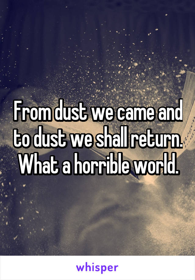 From dust we came and to dust we shall return. What a horrible world.