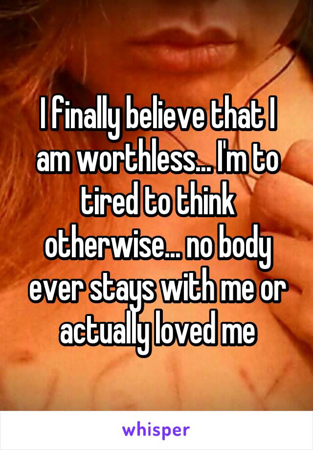 I finally believe that I am worthless... I'm to tired to think otherwise... no body ever stays with me or actually loved me