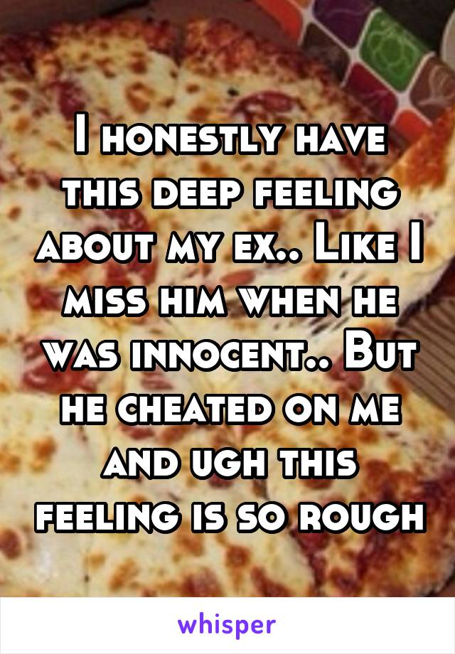 I honestly have this deep feeling about my ex.. Like I miss him when he was innocent.. But he cheated on me and ugh this feeling is so rough