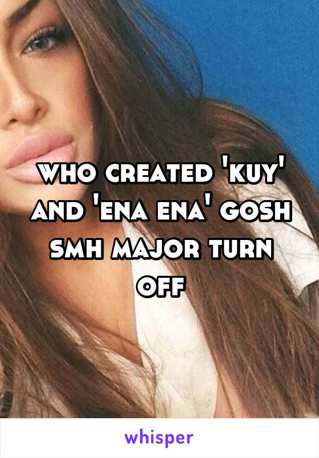 who created 'kuy' and 'ena ena' gosh smh major turn off